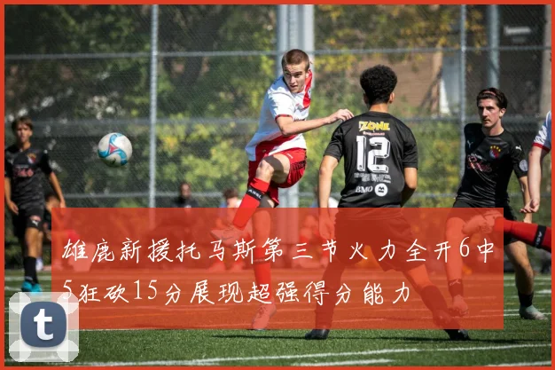 雄鹿新援托马斯第三节火力全开6中5狂砍15分展现超强得分能力