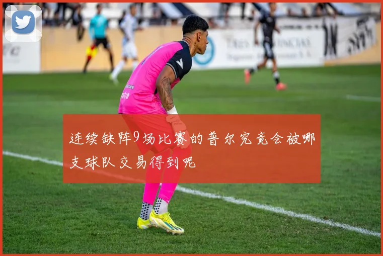 连续缺阵9场比赛的普尔究竟会被哪支球队交易得到呢