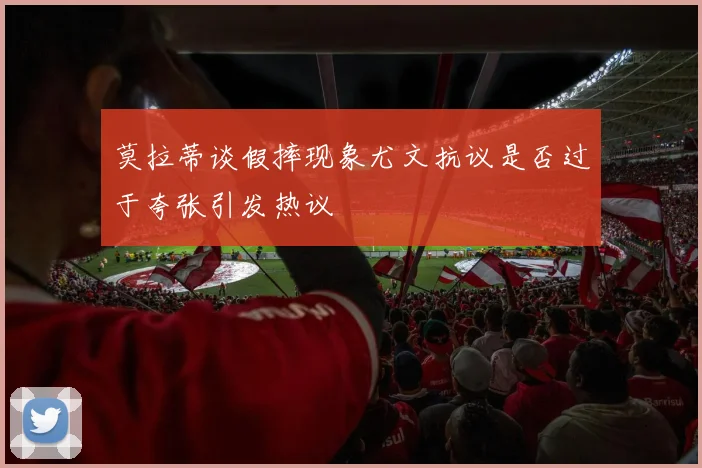 莫拉蒂谈假摔现象尤文抗议是否过于夸张引发热议