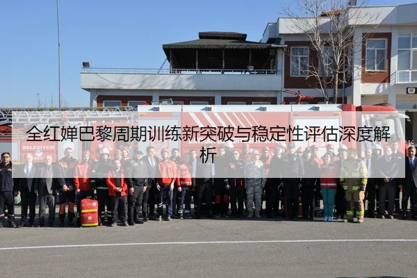 全红婵巴黎周期训练新突破与稳定性评估深度解析
