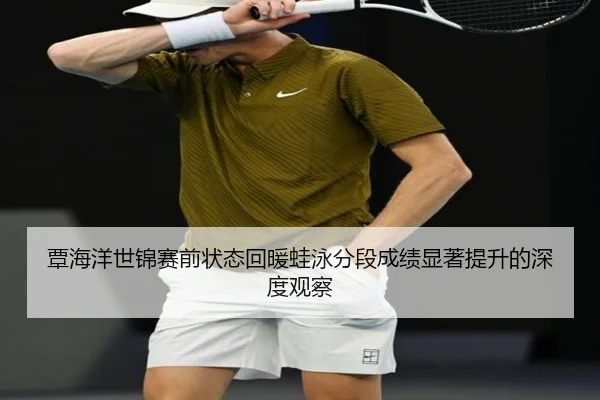 覃海洋世锦赛前状态回暖蛙泳分段成绩显著提升的深度观察