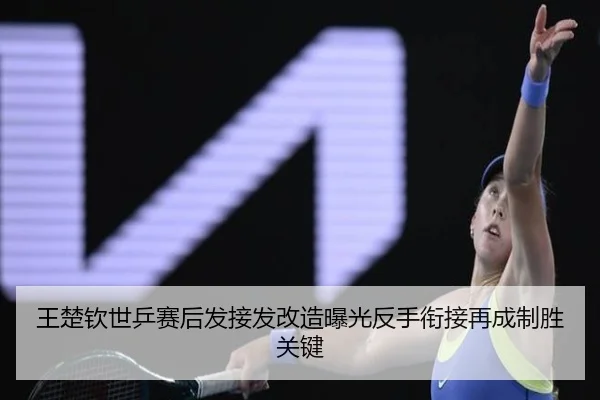 王楚钦世乒赛后发接发改造曝光反手衔接再成制胜关键